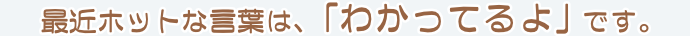 最近ホットな言葉は、｢わかってるよ」です。