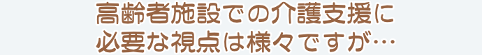 高齢者施設での介護支援に必要な視点は様々ですが…