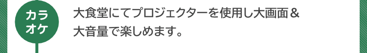 『カラオケ』大食堂にてプロジェクターを使用し大画面＆大音量で楽しめます。